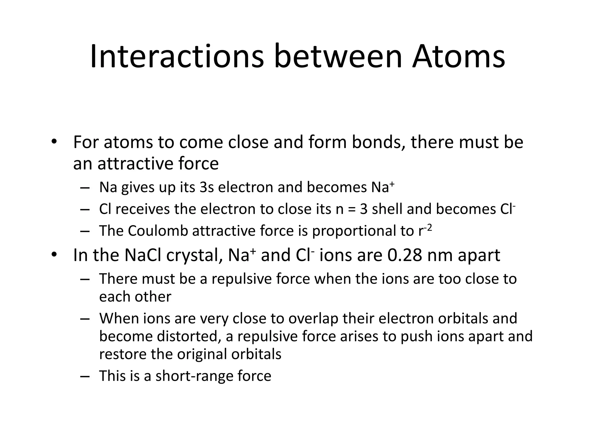 Interactions between Atoms
• For atoms to come close and form bonds, there must be
an attractive force
– Na gives up its 3s electron and becomes Na+
– Cl receives the electron to close its n = 3 shell and becomes Cl-
– The Coulomb attractive force is proportional to r-2
• In the NaCl crystal, Na+ and Cl- ions are 0.28 nm apart
– There must be a repulsive force when the ions are too close to
each other
– When ions are very close to overlap their electron orbitals and
become distorted, a repulsive force arises to push ions apart and
restore the original orbitals
– This is a short-range force
 