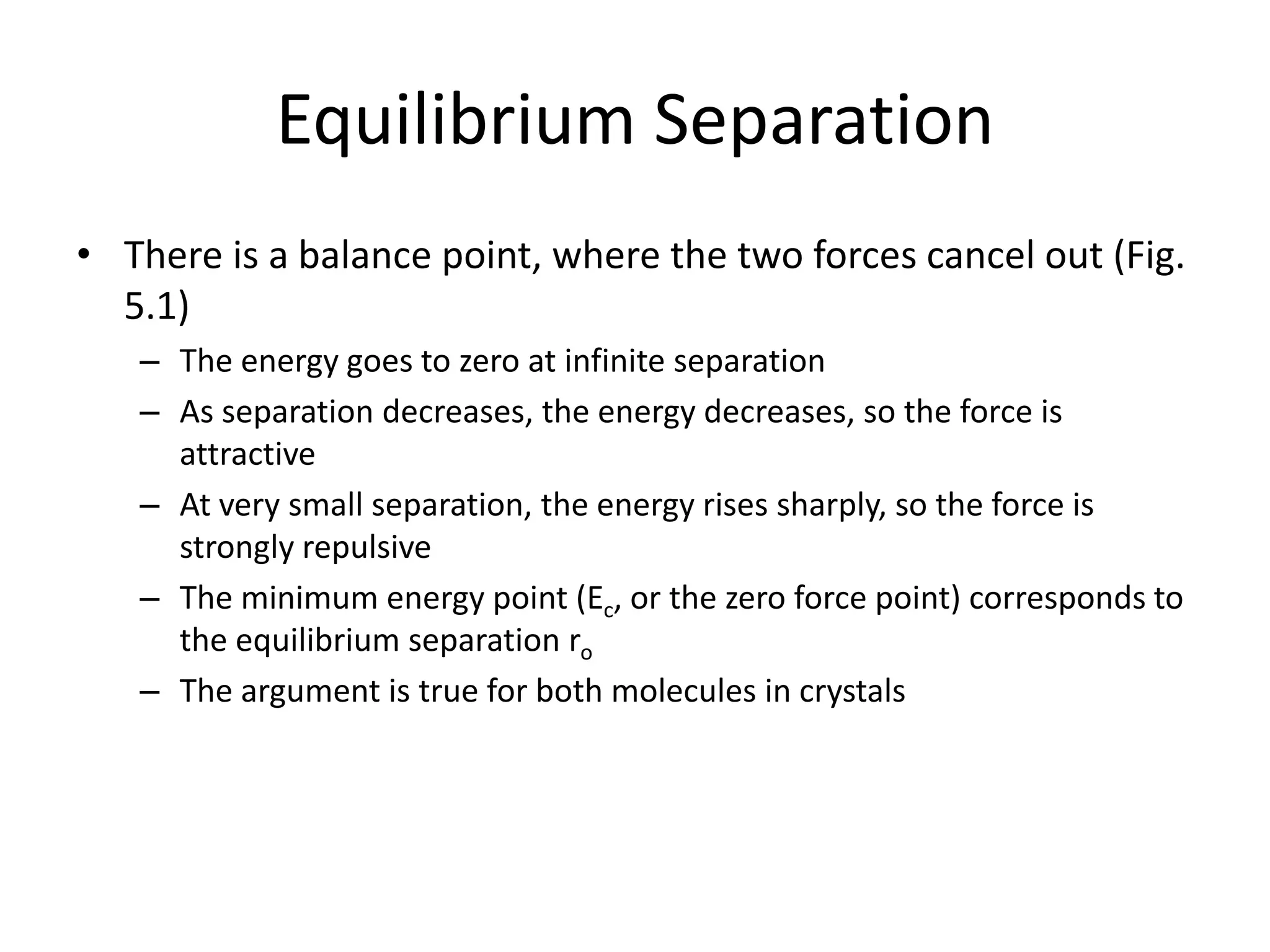 Equilibrium Separation
• There is a balance point, where the two forces cancel out (Fig.
5.1)
– The energy goes to zero at infinite separation
– As separation decreases, the energy decreases, so the force is
attractive
– At very small separation, the energy rises sharply, so the force is
strongly repulsive
– The minimum energy point (Ec, or the zero force point) corresponds to
the equilibrium separation ro
– The argument is true for both molecules in crystals
 