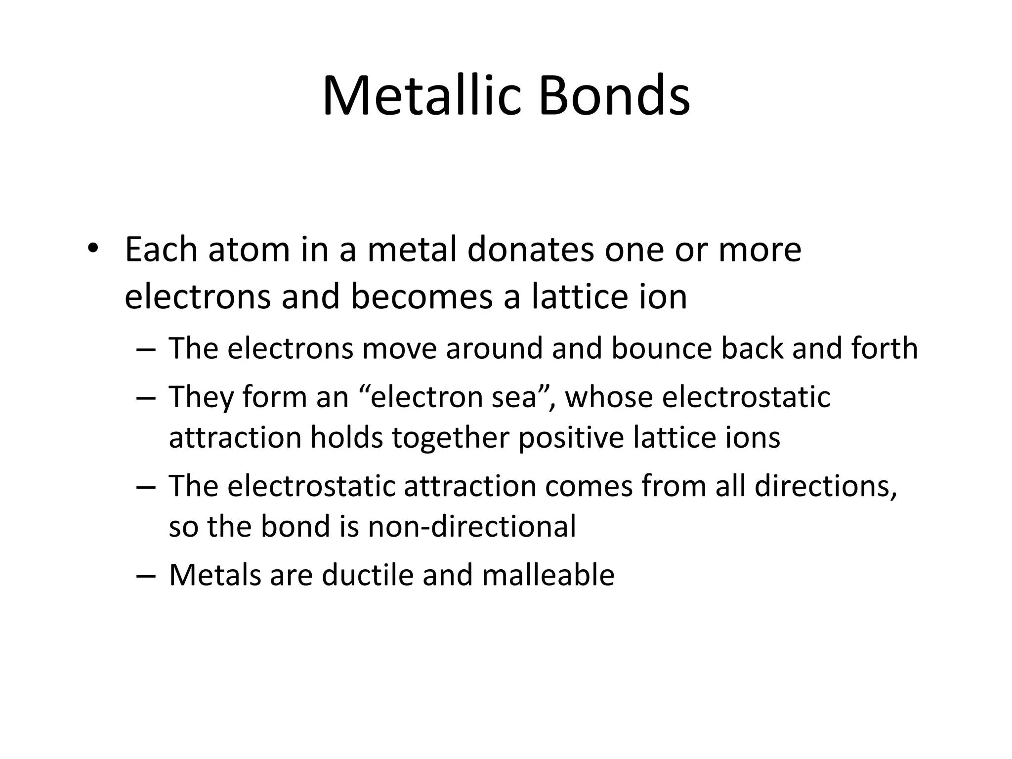 Metallic Bonds
• Each atom in a metal donates one or more
electrons and becomes a lattice ion
– The electrons move around and bounce back and forth
– They form an “electron sea”, whose electrostatic
attraction holds together positive lattice ions
– The electrostatic attraction comes from all directions,
so the bond is non-directional
– Metals are ductile and malleable
 