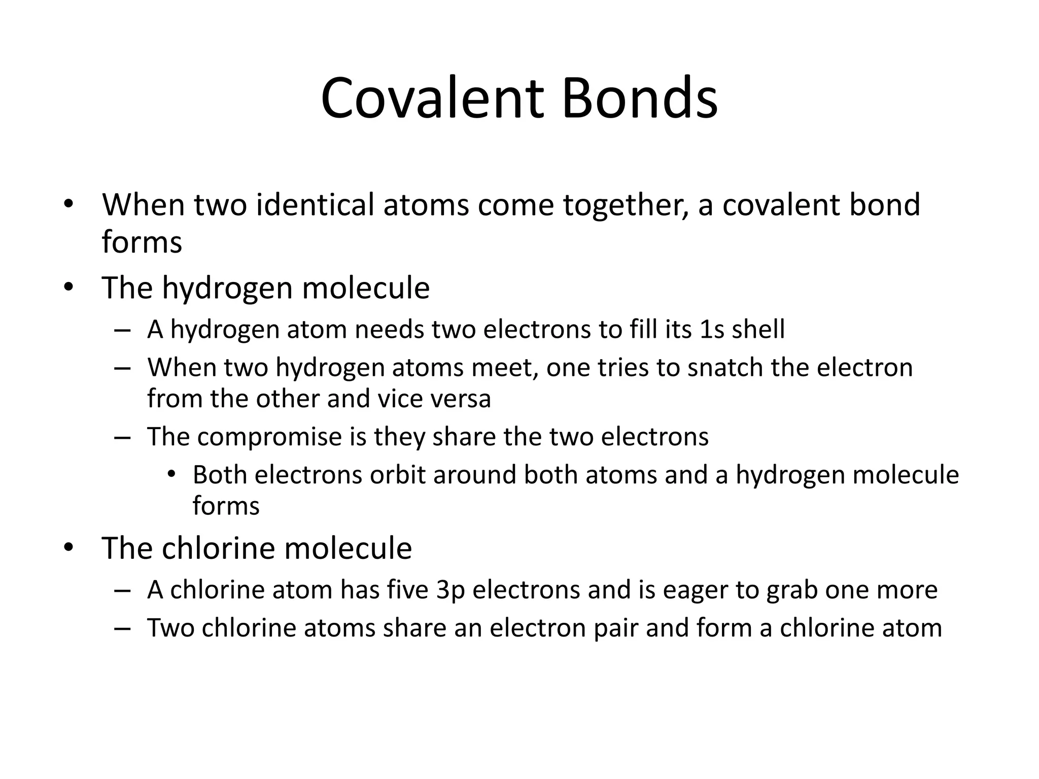 Covalent Bonds
• When two identical atoms come together, a covalent bond
forms
• The hydrogen molecule
– A hydrogen atom needs two electrons to fill its 1s shell
– When two hydrogen atoms meet, one tries to snatch the electron
from the other and vice versa
– The compromise is they share the two electrons
• Both electrons orbit around both atoms and a hydrogen molecule
forms
• The chlorine molecule
– A chlorine atom has five 3p electrons and is eager to grab one more
– Two chlorine atoms share an electron pair and form a chlorine atom
 