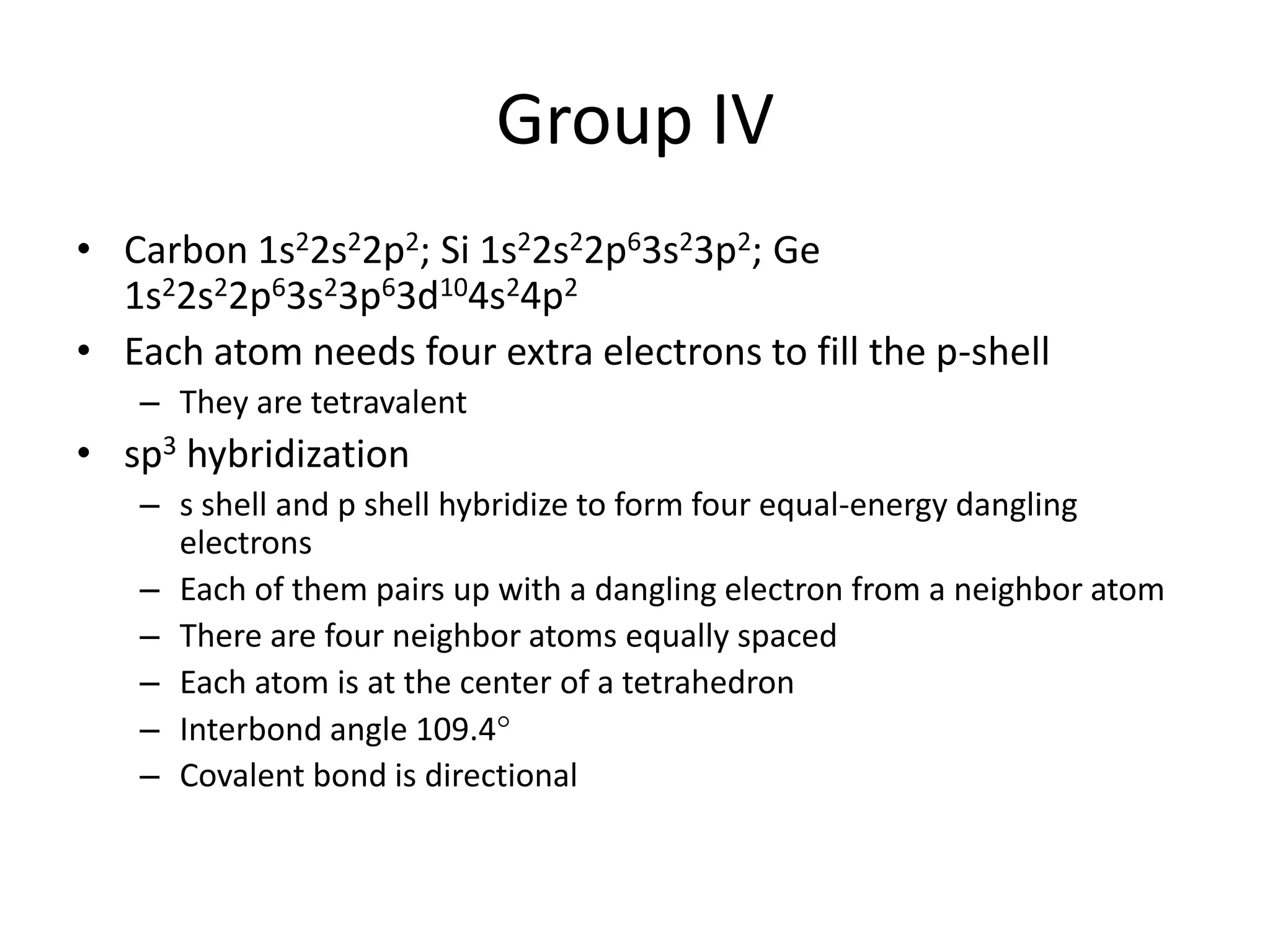 Group IV
• Carbon 1s22s22p2; Si 1s22s22p63s23p2; Ge
1s22s22p63s23p63d104s24p2
• Each atom needs four extra electrons to fill the p-shell
– They are tetravalent
• sp3 hybridization
– s shell and p shell hybridize to form four equal-energy dangling
electrons
– Each of them pairs up with a dangling electron from a neighbor atom
– There are four neighbor atoms equally spaced
– Each atom is at the center of a tetrahedron
– Interbond angle 109.4
– Covalent bond is directional
 