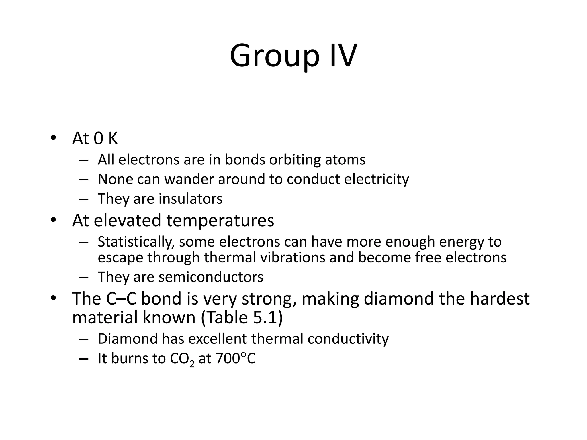 Group IV
• At 0 K
– All electrons are in bonds orbiting atoms
– None can wander around to conduct electricity
– They are insulators
• At elevated temperatures
– Statistically, some electrons can have more enough energy to
escape through thermal vibrations and become free electrons
– They are semiconductors
• The C–C bond is very strong, making diamond the hardest
material known (Table 5.1)
– Diamond has excellent thermal conductivity
– It burns to CO2 at 700C
 