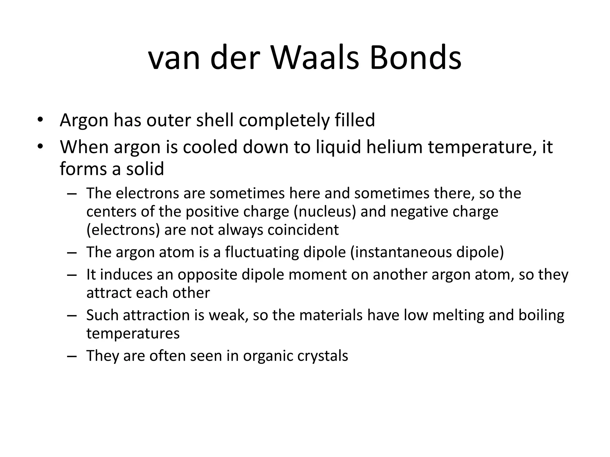 van der Waals Bonds
• Argon has outer shell completely filled
• When argon is cooled down to liquid helium temperature, it
forms a solid
– The electrons are sometimes here and sometimes there, so the
centers of the positive charge (nucleus) and negative charge
(electrons) are not always coincident
– The argon atom is a fluctuating dipole (instantaneous dipole)
– It induces an opposite dipole moment on another argon atom, so they
attract each other
– Such attraction is weak, so the materials have low melting and boiling
temperatures
– They are often seen in organic crystals
 