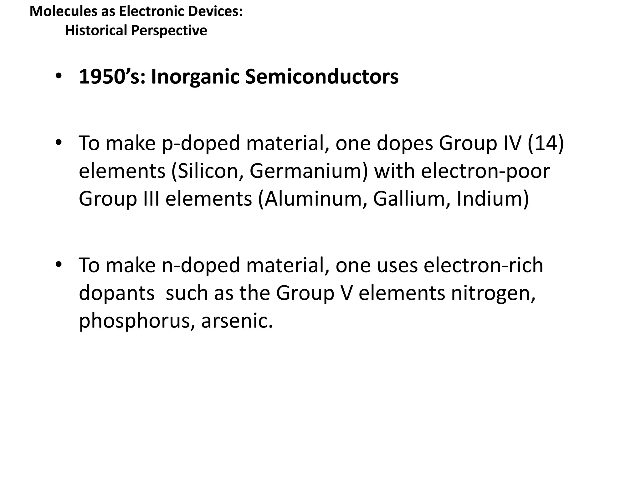 Molecules as Electronic Devices:
Historical Perspective
• 1950’s: Inorganic Semiconductors
• To make p-doped material, one dopes Group IV (14)
elements (Silicon, Germanium) with electron-poor
Group III elements (Aluminum, Gallium, Indium)
• To make n-doped material, one uses electron-rich
dopants such as the Group V elements nitrogen,
phosphorus, arsenic.
 