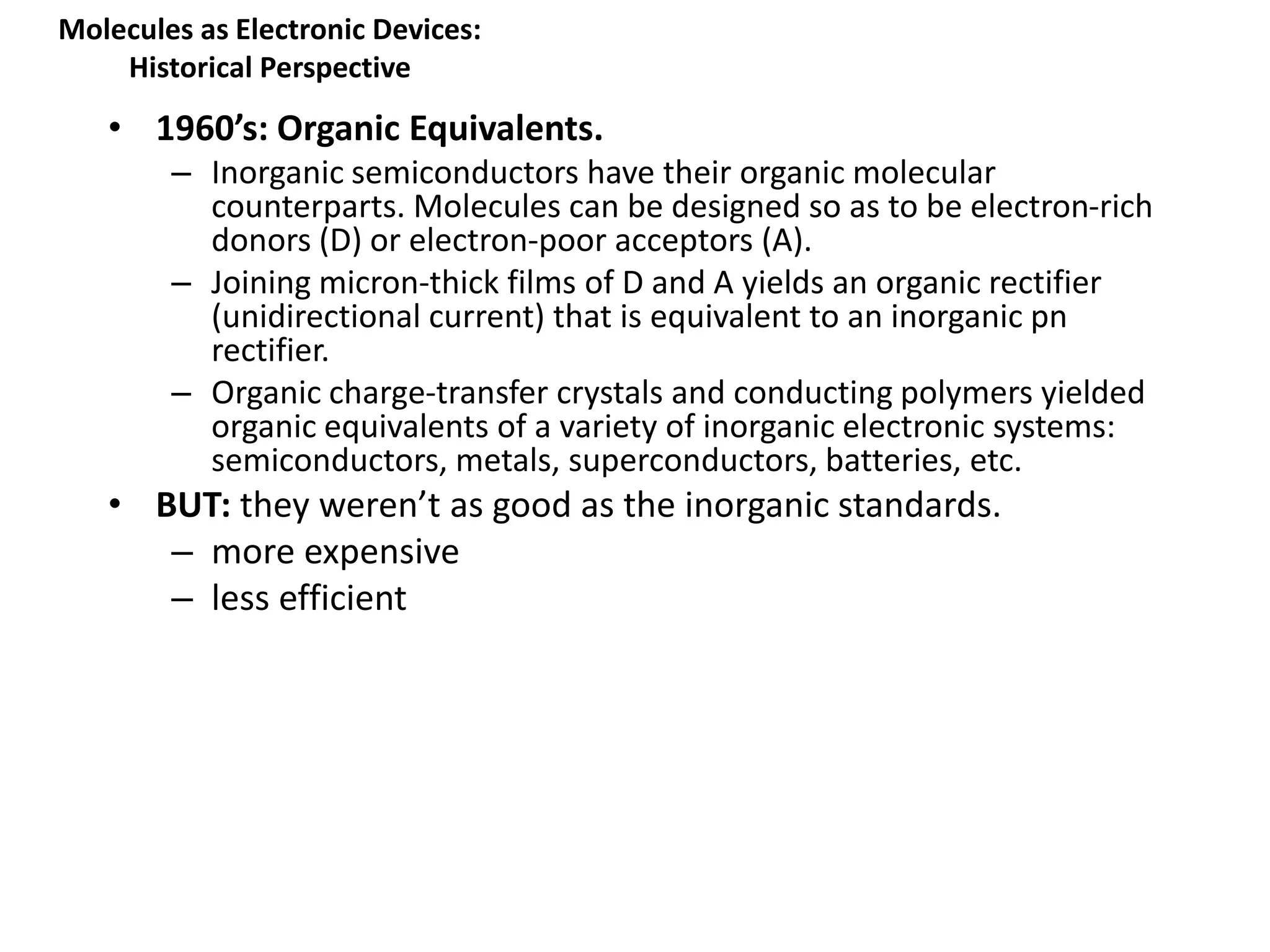 • 1960’s: Organic Equivalents.
– Inorganic semiconductors have their organic molecular
counterparts. Molecules can be designed so as to be electron-rich
donors (D) or electron-poor acceptors (A).
– Joining micron-thick films of D and A yields an organic rectifier
(unidirectional current) that is equivalent to an inorganic pn
rectifier.
– Organic charge-transfer crystals and conducting polymers yielded
organic equivalents of a variety of inorganic electronic systems:
semiconductors, metals, superconductors, batteries, etc.
• BUT: they weren’t as good as the inorganic standards.
– more expensive
– less efficient
Molecules as Electronic Devices:
Historical Perspective
 