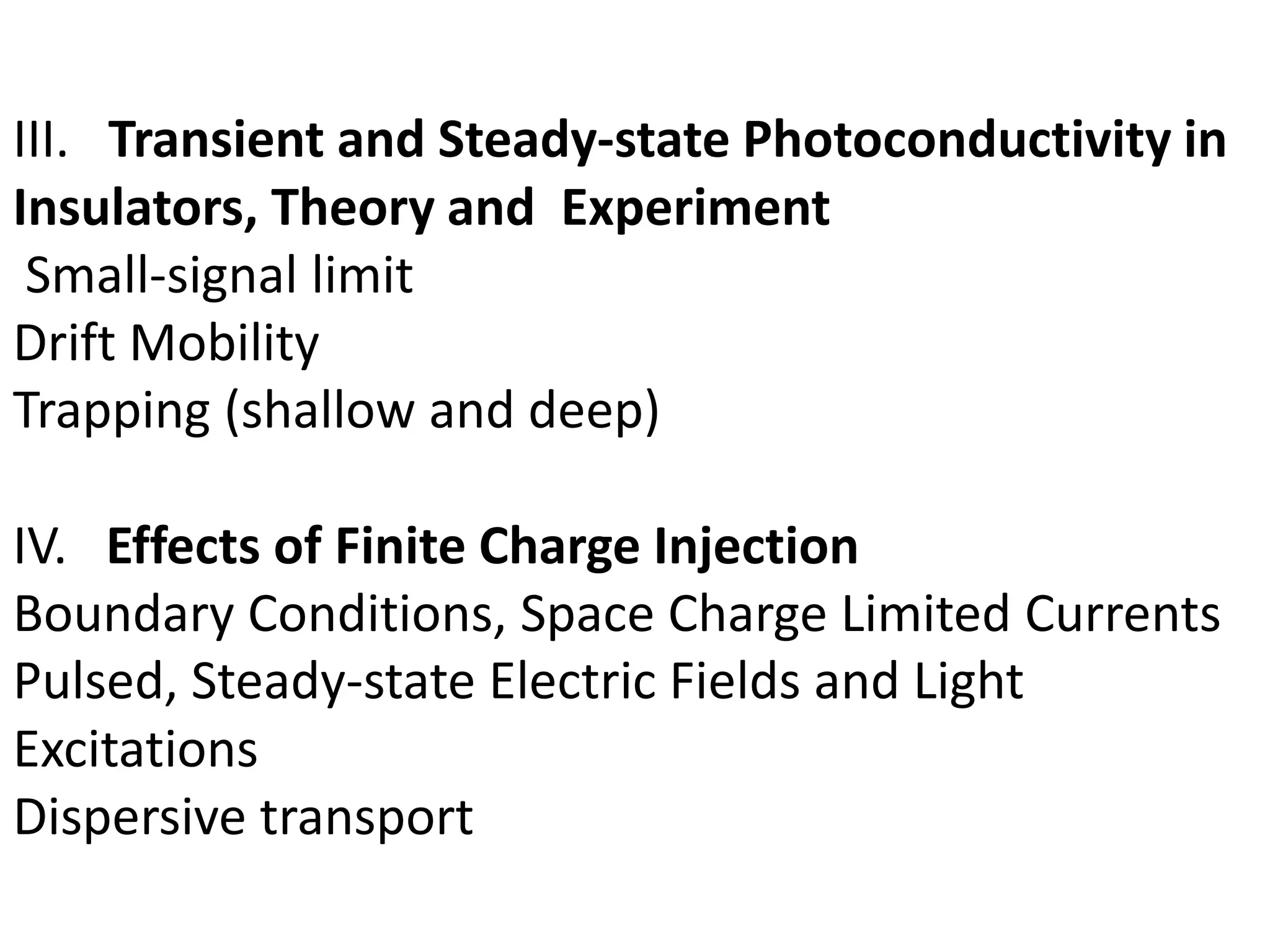 III. Transient and Steady-state Photoconductivity in
Insulators, Theory and Experiment
Small-signal limit
Drift Mobility
Trapping (shallow and deep)
IV. Effects of Finite Charge Injection
Boundary Conditions, Space Charge Limited Currents
Pulsed, Steady-state Electric Fields and Light
Excitations
Dispersive transport
 