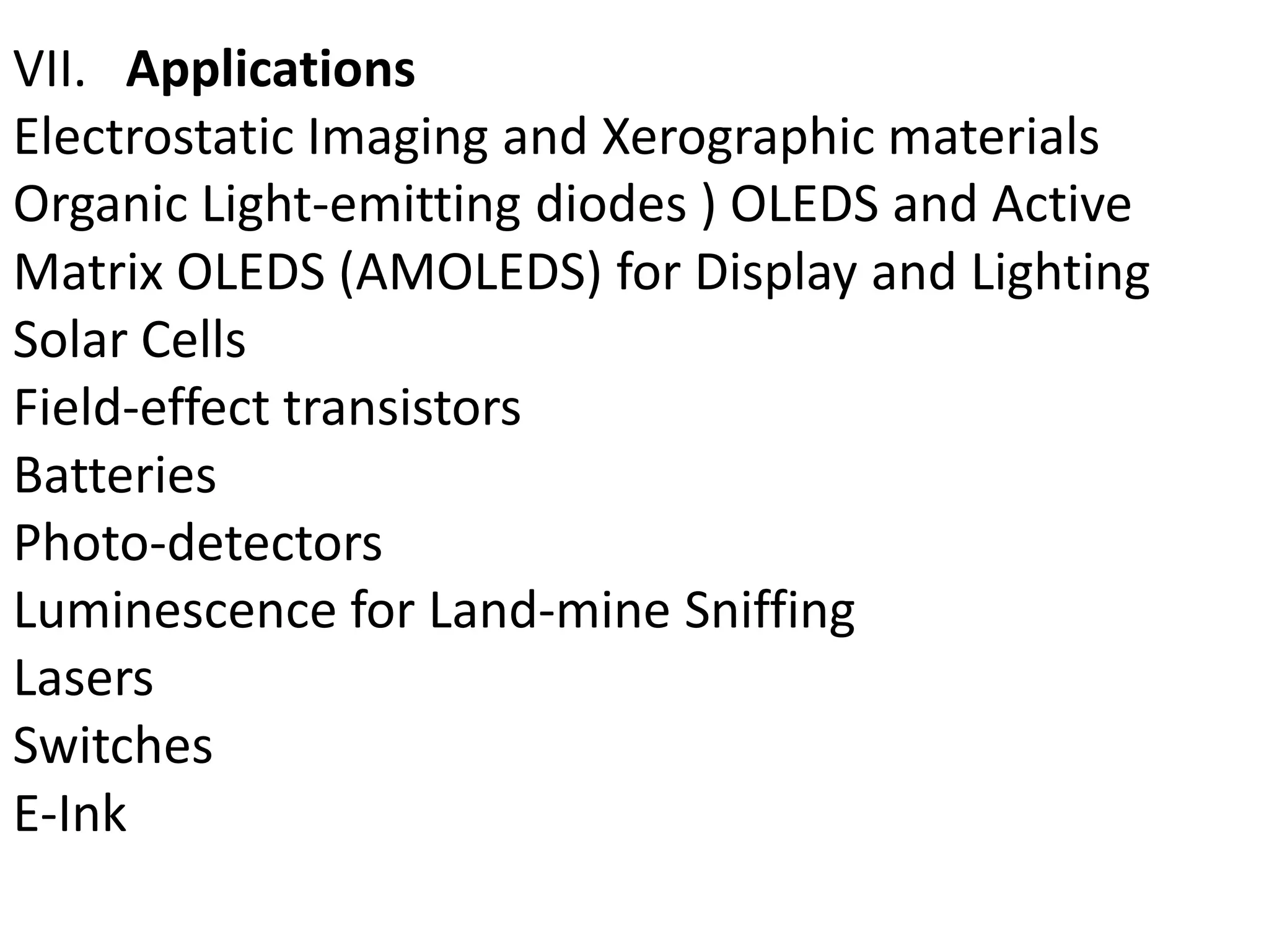 VII. Applications
Electrostatic Imaging and Xerographic materials
Organic Light-emitting diodes ) OLEDS and Active
Matrix OLEDS (AMOLEDS) for Display and Lighting
Solar Cells
Field-effect transistors
Batteries
Photo-detectors
Luminescence for Land-mine Sniffing
Lasers
Switches
E-Ink
 