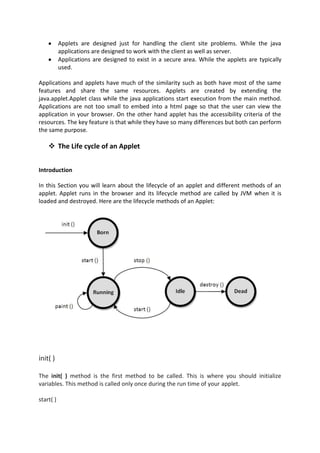 Applets are designed just for handling the client site problems. While the java
           applications are designed to work with the client as well as server.
           Applications are designed to exist in a secure area. While the applets are typically
           used.

Applications and applets have much of the similarity such as both have most of the same
features and share the same resources. Applets are created by extending the
java.applet.Applet class while the java applications start execution from the main method.
Applications are not too small to embed into a html page so that the user can view the
application in your browser. On the other hand applet has the accessibility criteria of the
resources. The key feature is that while they have so many differences but both can perform
the same purpose.

     The Life cycle of an Applet


Introduction

In this Section you will learn about the lifecycle of an applet and different methods of an
applet. Applet runs in the browser and its lifecycle method are called by JVM when it is
loaded and destroyed. Here are the lifecycle methods of an Applet:




init( )

The init( ) method is the first method to be called. This is where you should initialize
variables. This method is called only once during the run time of your applet.

start( )
 