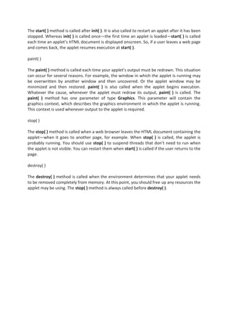 The start( ) method is called after init( ). It is also called to restart an applet after it has been
stopped. Whereas init( ) is called once—the first time an applet is loaded—start( ) is called
each time an applet’s HTML document is displayed onscreen. So, if a user leaves a web page
and comes back, the applet resumes execution at start( ).

paint( )

The paint( ) method is called each time your applet’s output must be redrawn. This situation
can occur for several reasons. For example, the window in which the applet is running may
be overwritten by another window and then uncovered. Or the applet window may be
minimized and then restored. paint( ) is also called when the applet begins execution.
Whatever the cause, whenever the applet must redraw its output, paint( ) is called. The
paint( ) method has one parameter of type Graphics. This parameter will contain the
graphics context, which describes the graphics environment in which the applet is running.
This context is used whenever output to the applet is required.

stop( )

The stop( ) method is called when a web browser leaves the HTML document containing the
applet—when it goes to another page, for example. When stop( ) is called, the applet is
probably running. You should use stop( ) to suspend threads that don’t need to run when
the applet is not visible. You can restart them when start( ) is called if the user returns to the
page.

destroy( )

The destroy( ) method is called when the environment determines that your applet needs
to be removed completely from memory. At this point, you should free up any resources the
applet may be using. The stop( ) method is always called before destroy( ).
 