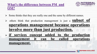 What's the difference between PM and
OM?
 Some thinks that they are really one and the same by different names.
 others think that production management is just a subset of
operations management because operations
involve more than just production.
 if services concept added to the production
management it can be called operations
management.
 
