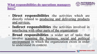 What responsibilities do operations managers
have?
• Direct responsibilities :the activities which are
directly related to producing and delivering products
and services.
• Indirect responsibilities :the activities involved in
interfacing with other parts of the organization.
• Broad responsibilities :a wider set of tasks that
involve scanning the business, social and political
environment in which the organization exists in order
to understand its context.
 