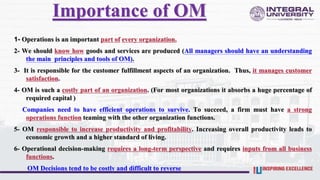 Importance of OM
1- Operations is an important part of every organization.
2- We should know how goods and services are produced (All managers should have an understanding
the main principles and tools of OM).
3- It is responsible for the customer fulfillment aspects of an organization. Thus, it manages customer
satisfaction.
4- OM is such a costly part of an organization. (For most organizations it absorbs a huge percentage of
required capital )
Companies need to have efficient operations to survive. To succeed, a firm must have a strong
operations function teaming with the other organization functions.
5- OM responsible to increase productivity and profitability. Increasing overall productivity leads to
economic growth and a higher standard of living.
6- Operational decision-making requires a long-term perspective and requires inputs from all business
functions.
OM Decisions tend to be costly and difficult to reverse
 