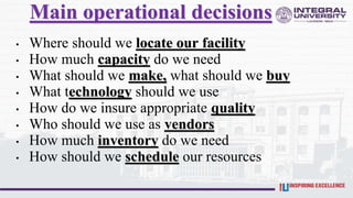 • Where should we locate our facility
• How much capacity do we need
• What should we make, what should we buy
• What technology should we use
• How do we insure appropriate quality
• Who should we use as vendors
• How much inventory do we need
• How should we schedule our resources
Main operational decisions
 