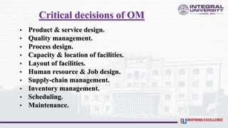 Critical decisions of OM
• Product & service design.
• Quality management.
• Process design.
• Capacity & location of facilities.
• Layout of facilities.
• Human resource & Job design.
• Supply-chain management.
• Inventory management.
• Scheduling.
• Maintenance.
 