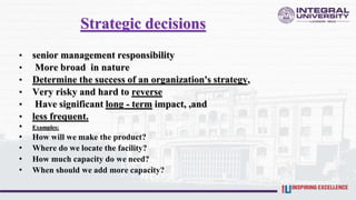 Strategic decisions
• senior management responsibility
• More broad in nature
• Determine the success of an organization's strategy,
• Very risky and hard to reverse
• Have significant long - term impact, ,and
• less frequent.
• Examples:
• How will we make the product?
• Where do we locate the facility?
• How much capacity do we need?
• When should we add more capacity?
 
