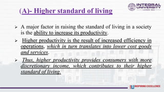 (A)- Higher standard of living
 A major factor in raising the standard of living in a society
is the ability to increase its productivity.
 Higher productivity is the result of increased efficiency in
operations, which in turn translates into lower cost goods
and services.
 Thus, higher productivity provides consumers with more
discretionary income, which contributes to their higher
standard of living.
 