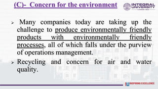 (C)- Concern for the environment
 Many companies today are taking up the
challenge to produce environmentally friendly
products with environmentally friendly
processes, all of which falls under the purview
of operations management.
 Recycling and concern for air and water
quality.
 