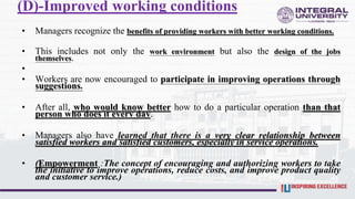 (D)-Improved working conditions
• Managers recognize the benefits of providing workers with better working conditions.
• This includes not only the work environment but also the design of the jobs
themselves.
•
• Workers are now encouraged to participate in improving operations through
suggestions.
• After all, who would know better how to do a particular operation than that
person who does it every day.
• Managers also have learned that there is a very clear relationship between
satisfied workers and satisfied customers, especially in service operations.
• (Empowerment :The concept of encouraging and authorizing workers to take
the initiative to improve operations, reduce costs, and improve product quality
and customer service.)
 