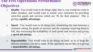 The Five Operations Performance
Objectives
1. Quality: You would want to do things right; that is, you would not want to
make mistakes, and would want to satisfy your customers by providing
error-free goods and services which are ‘fit for their purpose’. This is
giving a quality advantage.
2. Speed : You would want to do things fast, minimizing the time between a
customer asking for goods or services and the customer receiving them in
full, thus increasing the availability of your goods and services and giving
a speed advantage.
3. Dependability: You would want to do things on time, so as to keep the
delivery promises you have made. If the operation can do this, it is giving
a dependability advantage.
 