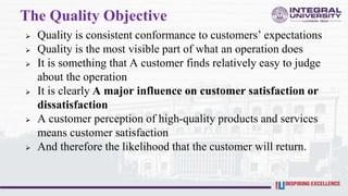 The Quality Objective
 Quality is consistent conformance to customers’ expectations
 Quality is the most visible part of what an operation does
 It is something that A customer finds relatively easy to judge
about the operation
 It is clearly A major influence on customer satisfaction or
dissatisfaction
 A customer perception of high-quality products and services
means customer satisfaction
 And therefore the likelihood that the customer will return.
 
