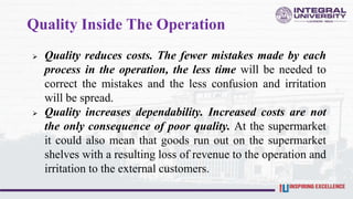 Quality Inside The Operation
 Quality reduces costs. The fewer mistakes made by each
process in the operation, the less time will be needed to
correct the mistakes and the less confusion and irritation
will be spread.
 Quality increases dependability. Increased costs are not
the only consequence of poor quality. At the supermarket
it could also mean that goods run out on the supermarket
shelves with a resulting loss of revenue to the operation and
irritation to the external customers.
 