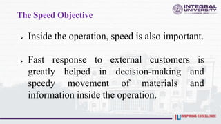 The Speed Objective
 Inside the operation, speed is also important.
 Fast response to external customers is
greatly helped in decision-making and
speedy movement of materials and
information inside the operation.
 