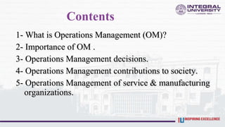 Contents
1- What is Operations Management (OM)?
2- Importance of OM .
3- Operations Management decisions.
4- Operations Management contributions to society.
5- Operations Management of service & manufacturing
organizations.
 