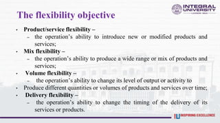 The flexibility objective
• Product/service flexibility –
– the operation’s ability to introduce new or modified products and
services;
• Mix flexibility –
– the operation’s ability to produce a wide range or mix of products and
services;
• Volume flexibility –
– the operation’s ability to change its level of output or activity to
• Produce different quantities or volumes of products and services over time;
• Delivery flexibility –
– the operation’s ability to change the timing of the delivery of its
services or products.
 
