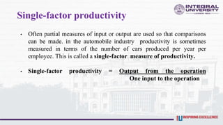 Single-factor productivity
• Often partial measures of input or output are used so that comparisons
can be made. in the automobile industry productivity is sometimes
measured in terms of the number of cars produced per year per
employee. This is called a single-factor measure of productivity.
• Single-factor productivity = Output from the operation
One input to the operation
 