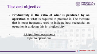 The cost objective
• Productivity is the ratio of what is produced by an
operation to what is required to produce it. The measure
that is most frequently used to indicate how successful an
operation is at doing this is productivity.
• Output from operations
Input to operations
 