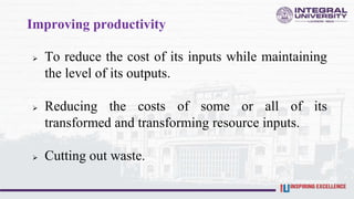 Improving productivity
 To reduce the cost of its inputs while maintaining
the level of its outputs.
 Reducing the costs of some or all of its
transformed and transforming resource inputs.
 Cutting out waste.
 