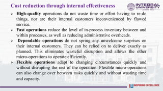 Cost reduction through internal effectiveness
 High-quality operations do not waste time or effort having to re-do
things, nor are their internal customers inconvenienced by flawed
service.
 Fast operations reduce the level of in-process inventory between and
within processes, as well as reducing administrative overheads.
 Dependable operations do not spring any unwelcome surprises on
their internal customers. They can be relied on to deliver exactly as
planned. This eliminates wasteful disruption and allows the other
micro-operations to operate efficiently.
 Flexible operations adapt to changing circumstances quickly and
without disrupting the rest of the operation. Flexible micro-operations
can also change over between tasks quickly and without wasting time
and capacity.
 