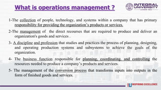What is operations management ?
1-The collection of people, technology, and systems within a company that has primary
responsibility for providing the organization’s products or services.
2-The management of the direct recourses that are required to produce and deliver an
organization's goods and services .
3- A discipline and profession that studies and practices the process of planning, designing,
and operating production systems and subsystems to achieve the goals of the
organization.
4- The business function responsible for planning, coordinating, and controlling the
resources needed to produce a company’s products and services.
5- The management of the conversion process that transforms inputs into outputs in the
form of finished goods and services.
 