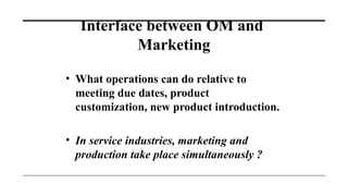 Interface between OM and
Marketing
• What operations can do relative to
meeting due dates, product
customization, new product introduction.
• In service industries, marketing and
production take place simultaneously ?
 