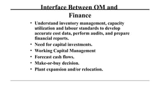 Interface Between OM and
Finance
• Understand inventory management, capacity
utilization and labour standards to develop
accurate cost data, perform audits, and prepare
financial reports.
• Need for capital investments.
• Working Capital Management
• Forecast cash flows.
• Make-or-buy decision.
• Plant expansion and/or relocation.
 