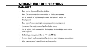 EMERGING ROLE OF OPERATIONS
MANAGER
• Take part in Strategic Decision Making
• Take Decisions regarding outsourcing of business processes
• Act as member of engineering team for new product design and
development
• Take care of issues relating to service operations management
• Implement the environmental and pollution norms
• Act as supply chain manager for forging long term strategic relationship
with suppliers
• Technology management due to JVs with MNCs
• Oversee timely implementation of projects to meet increased competition.
• Man management, leadership role and mentoring.
 
