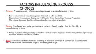 FACTORS INFLUENCING PROCESS
CHOICES
• Volume: Average quantity of the products produced in a manufacturing system
– Low volume: Turnkey project management firms such as L&T and BHEL
– High volume: Consumer non-durable and FMCG sector firms, Automobile, Chemical Processing
– Mid-volume: Consumer durables, white goods and several industrial products
• Variety: Number of alternative products and variants of each product that is offered by a
manufacturing system
– Variety of product offerings is likely to introduce variety at various processes in the system; alternative production
resources, materials, and skill of workers
• Flow: Flow indicates the nature and intensity of activities involved in conversion of components
and material from raw material stage to finished goods stage
 