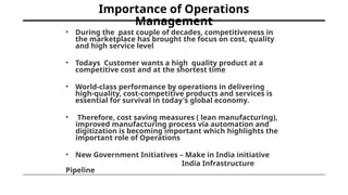 Importance of Operations
Management
• During the past couple of decades, competitiveness in
the marketplace has brought the focus on cost, quality
and high service level
• Todays Customer wants a high quality product at a
competitive cost and at the shortest time
• World-class performance by operations in delivering
high-quality, cost-competitive products and services is
essential for survival in today's global economy.
• Therefore, cost saving measures ( lean manufacturing),
improved manufacturing process via automation and
digitization is becoming important which highlights the
important role of Operations
• New Government Initiatives – Make in India initiative
India Infrastructure
Pipeline
 