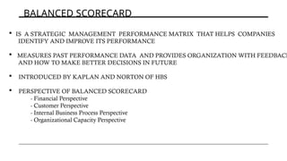 BALANCED SCORECARD
 IS A STRATEGIC MANAGEMENT PERFORMANCE MATRIX THAT HELPS COMPANIES
IDENTIFY AND IMPROVE ITS PERFORMANCE
 MEASURES PAST PERFORMANCE DATA AND PROVIDES ORGANIZATION WITH FEEDBACK
AND HOW TO MAKE BETTER DECISIONS IN FUTURE
 INTRODUCED BY KAPLAN AND NORTON OF HBS
 PERSPECTIVE OF BALANCED SCORECARD
- Financial Perspective
- Customer Perspective
- Internal Business Process Perspective
- Organizational Capacity Perspective
 