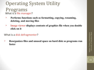 Operating System Utility
Programs
What is a file manager?
 Performs functions such as formatting, copying, renaming,
deleting, and moving files
 Image viewer displays contents of graphics file when you double
click on it
Subject:SystemAdministration,
UniversityofEducaitonOkara
16
What is a disk defragmenter?
 Reorganizes files and unused space on hard disk so programs run
faster
 