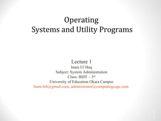 Operating
Systems and Utility Programs
Lecture 1
Inam Ul Haq
Subject: System Administration
Class: BSIT – 3rd
University of Education Okara Campus
Inam.bth@gmail.com, administrator@computingcage.com
1
 