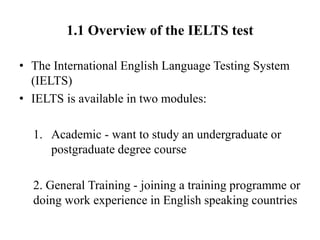 1.1 Overview of the IELTS test
• The International English Language Testing System
(IELTS)
• IELTS is available in two modules:
1. Academic - want to study an undergraduate or
postgraduate degree course
2. General Training - joining a training programme or
doing work experience in English speaking countries
 