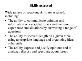 Skills assessed
Wide ranges of speaking skills are assessed,
including:
• The ability to communicate opinions and
information on everyday topics and common
experience and situations by answering a range of
questions
• The ability to speak at length on a given topic
using appropriate language and organizing ideas
coherently
• The ability express and justify opinions and to
analyze , discuss and speculate about issues
 