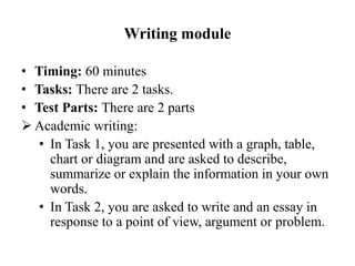 Writing module
• Timing: 60 minutes
• Tasks: There are 2 tasks.
• Test Parts: There are 2 parts
 Academic writing:
• In Task 1, you are presented with a graph, table,
chart or diagram and are asked to describe,
summarize or explain the information in your own
words.
• In Task 2, you are asked to write and an essay in
response to a point of view, argument or problem.
 