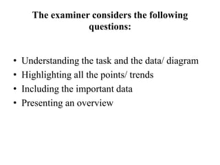 The examiner considers the following
questions:
• Understanding the task and the data/ diagram
• Highlighting all the points/ trends
• Including the important data
• Presenting an overview
 