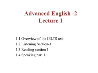 Advanced English -2
Lecture 1
1.1 Overview of the IELTS test
1.2 Listening Section-1
1.3 Reading section 1
1.4 Speaking part 1
 