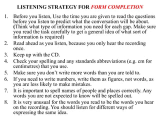 LISTENING STRATEGY FOR FORM COMPLETION
1. Before you listen, Use the time you are given to read the questions
before you listen to predict what the conversation will be about.
(Think what type of information you need for each gap. Make sure
you read the task carefully to get a general idea of what sort of
information is required)
2. Read ahead as you listen, because you only hear the recording
once.
3. Keep up with the CD.
4. Check your spelling and any standards abbreviations (e.g. cm for
centimetres) that you use.
5. Make sure you don’t write more words than you are told to.
6. If you need to write numbers, write them as figures, not words, as
you are less likely to make mistakes.
7. It is important to spell names of people and places correctly. Any
words you are not expected to know will be spelled out.
8. It is very unusual for the words you read to be the words you hear
on the recording. You should listen for different ways of
expressing the same idea.
 