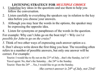 LISTENING STRATEGY FOR MULTIPLE CHOICE
1. Underline key ideas in the questions and use them to help you
follow the conversation.
2. Listen carefully to everything the speakers say in relation to the key
idea before you choose your answers.
3. Although you may hear the words in the options, the speaker may
be expressing the opposite idea.
4. Listen for synonyms or paraphrases of the words in the question.
For example: Why can’t John go on the boat trip? = Why isn’t it
possible for John to go on the cruise?
5. Think of two other ways of expressing each answer option a-c.
6. Don’t always write down the first thing you hear. The recording often
refers to a number of possible answers, but only one answer will be
correct. For example:
Tourist: I would like to fly out on the 23rd of July…that’s the Sunday, isn’t it?
Travel agent: No, that’s the Saturday…the 24th is the Sunday.
Tourist: Then the 24th …Yes, I would like to go on the Sunday.
/the correct answer is 24th of July, not 23rd/
 