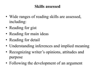 Skills assessed
• Wide ranges of reading skills are assessed,
including:
• Reading for gist
• Reading for main ideas
• Reading for detail
• Understanding inferences and implied meaning
• Recognizing writer’s opinions, attitudes and
purpose
• Following the development of an argument
 