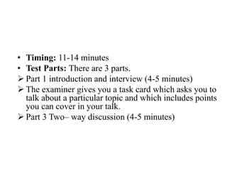 • Timing: 11-14 minutes
• Test Parts: There are 3 parts.
 Part 1 introduction and interview (4-5 minutes)
 The examiner gives you a task card which asks you to
talk about a particular topic and which includes points
you can cover in your talk.
 Part 3 Two– way discussion (4-5 minutes)
 